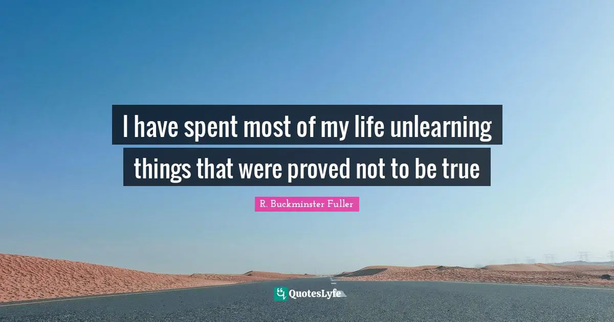 R. Buckminster Fuller Quotes: "I have spent most of my life unlearning things that were proved not to be true"
