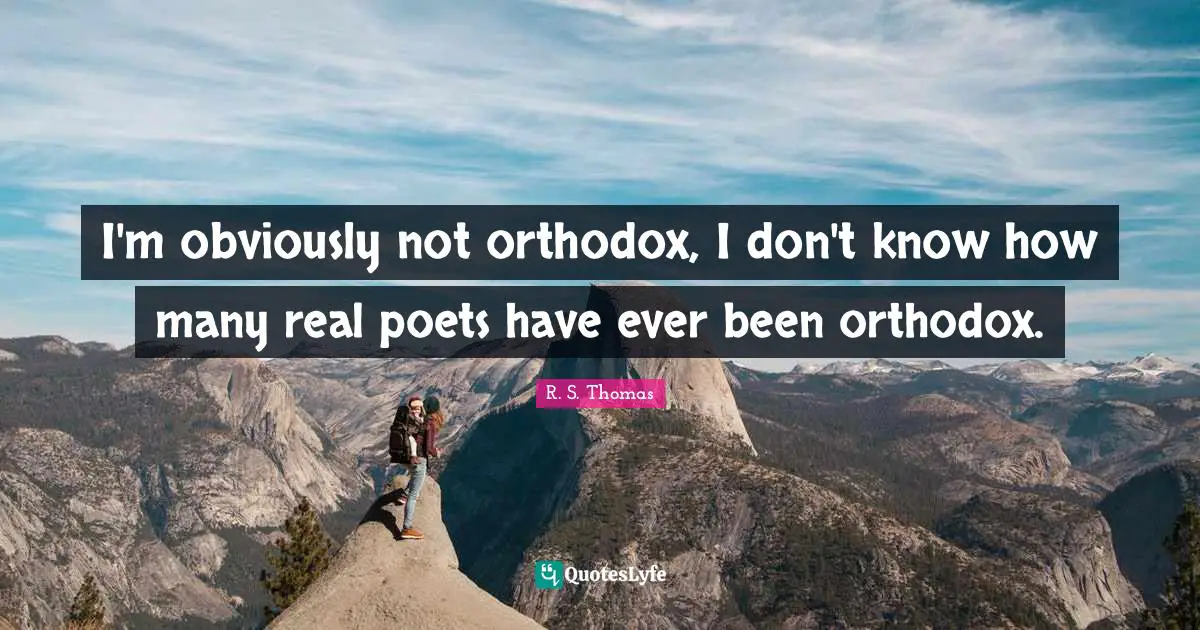 I'm obviously not orthodox, I don't know how many real poets have ever been orthodox.