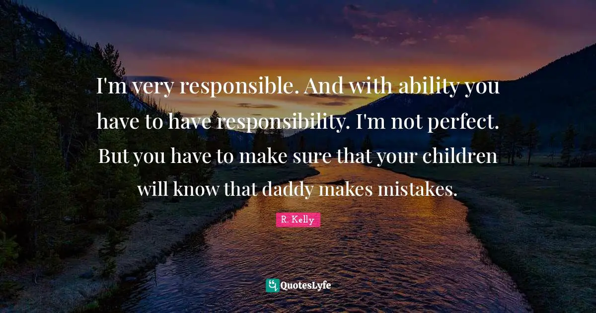 I'm very responsible. And with ability you have to have responsibility. I'm not perfect. But you have to make sure that your children will know that daddy makes mistakes.