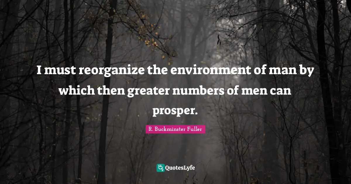 I must reorganize the environment of man by which then greater numbers of men can prosper.