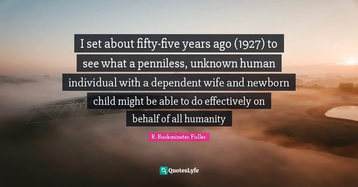 I set about fifty-five years ago (1927) to see what a penniless, unknown human individual with a dependent wife and newborn child might be able to do effectively on behalf of all humanity
