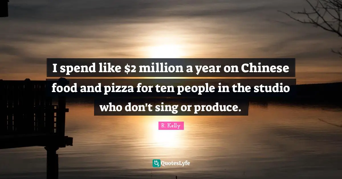 I spend like $2 million a year on Chinese food and pizza for ten people in the studio who don't sing or produce.