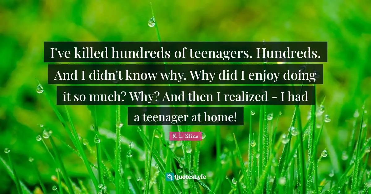R.L. Stine Quotes: "I've killed hundreds of teenagers. Hundreds. And I didn't know why. Why did I enjoy doing it so much? Why? And then I realized - I had a teenager at home!"