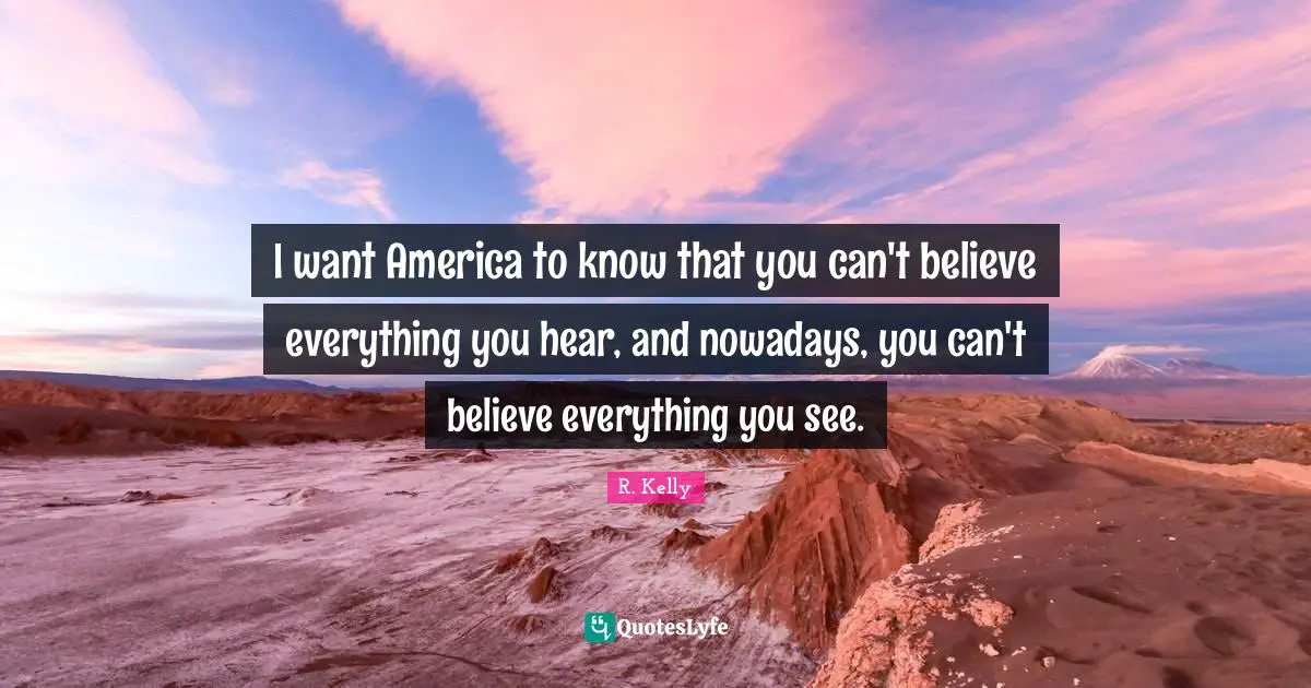 I want America to know that you can't believe everything you hear, and nowadays, you can't believe everything you see.