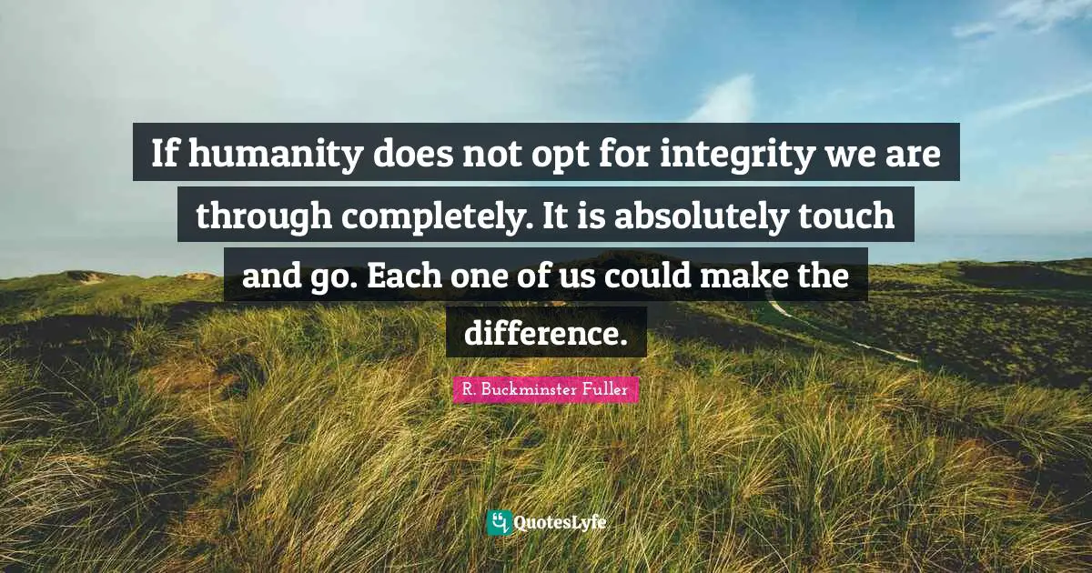 If humanity does not opt for integrity we are through completely. It is absolutely touch and go. Each one of us could make the difference.