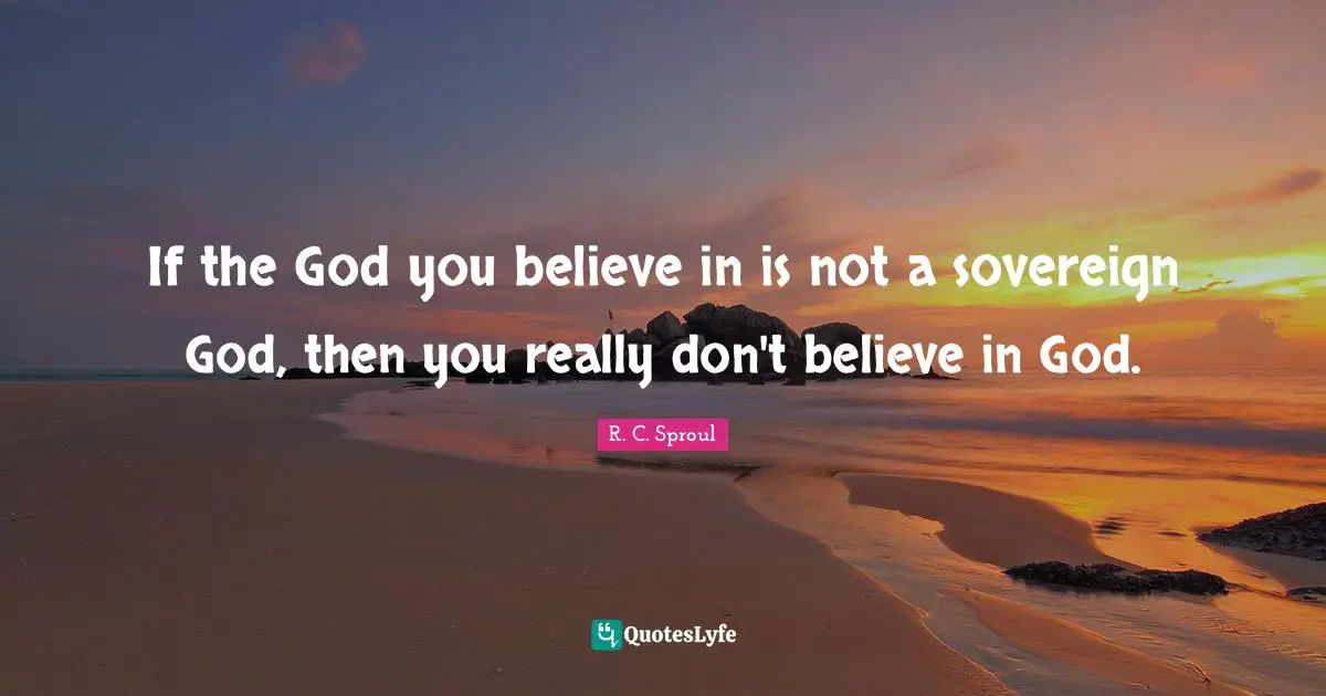 If the God you believe in is not a sovereign God, then you really don't believe in God.