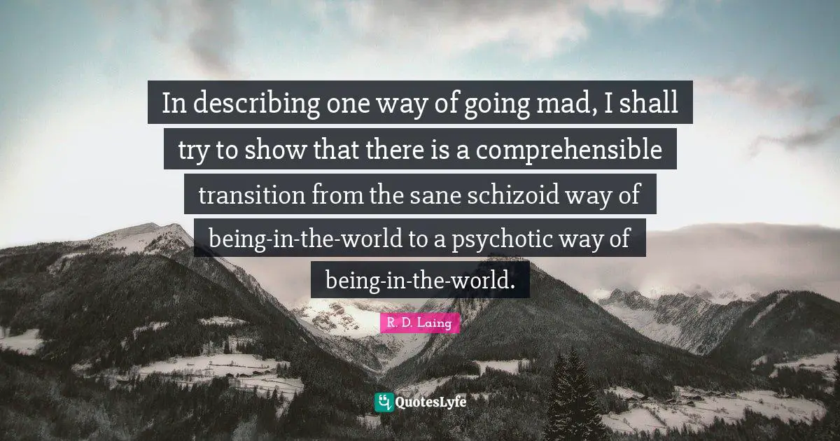 In describing one way of going mad, I shall try to show that there is a comprehensible transition from the sane schizoid way of being-in-the-world to a psychotic way of being-in-the-world.