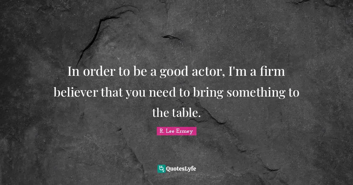 In order to be a good actor, I'm a firm believer that you need to bring something to the table.
