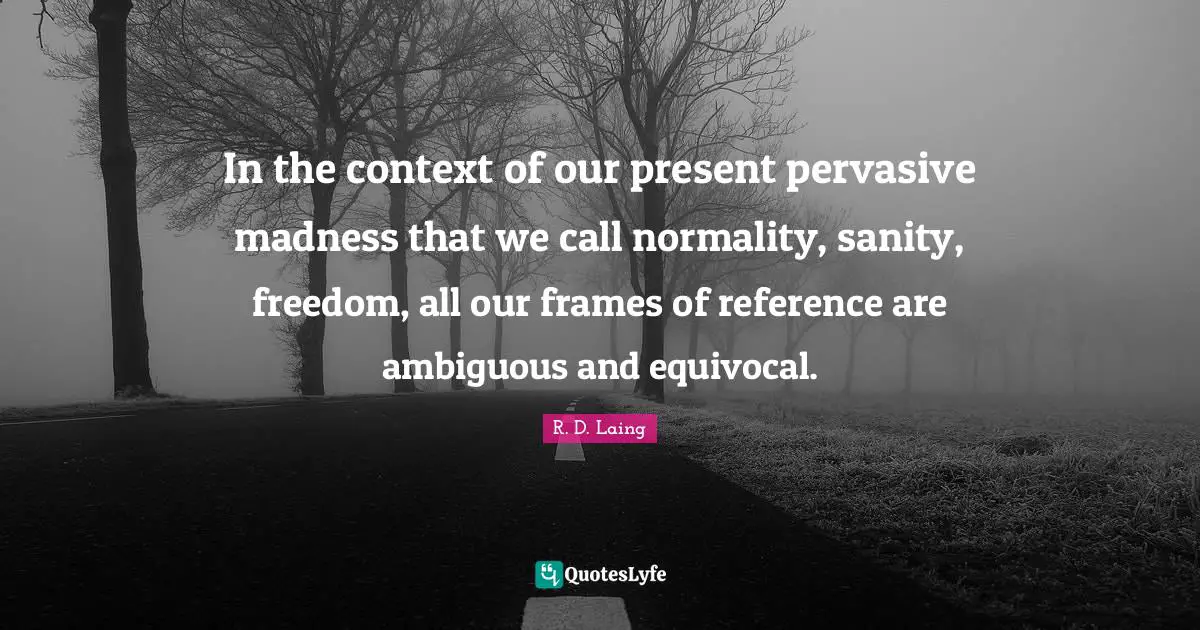 In the context of our present pervasive madness that we call normality, sanity, freedom, all our frames of reference are ambiguous and equivocal.