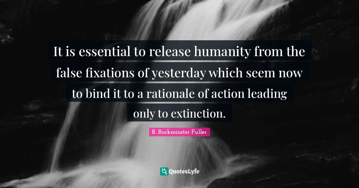 R. Buckminster Fuller Quotes: "It is essential to release humanity from the false fixations of yesterday which seem now to bind it to a rationale of action leading only to extinction."