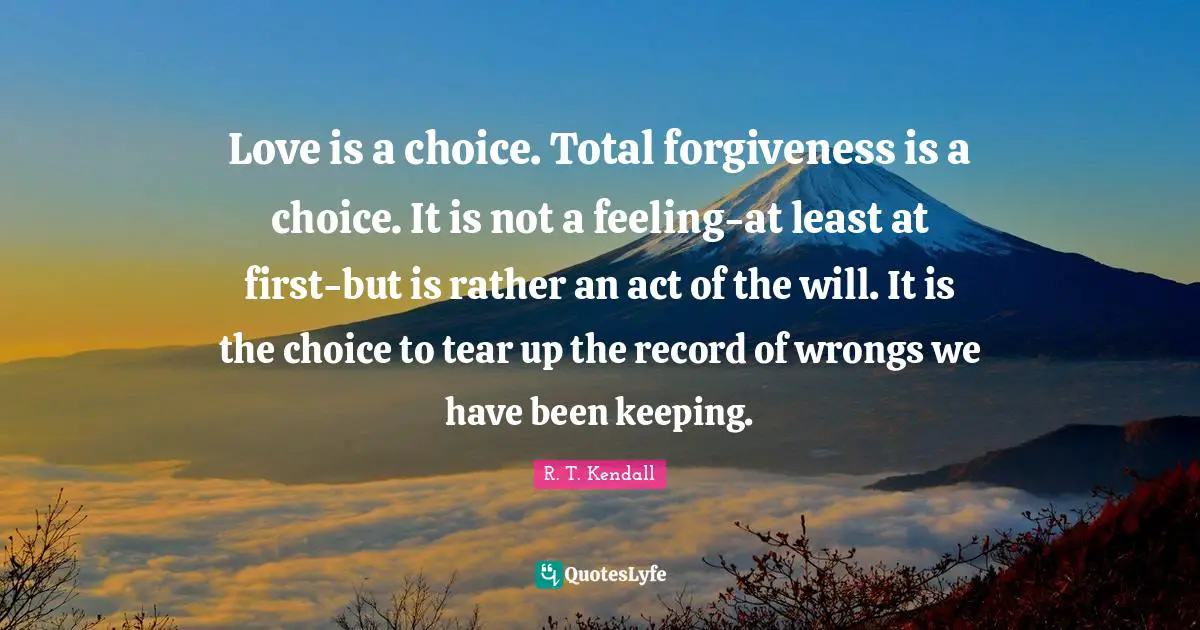 Love is a choice. Total forgiveness is a choice. It is not a feeling-at least at first-but is rather an act of the will. It is the choice to tear up the record of wrongs we have been keeping.