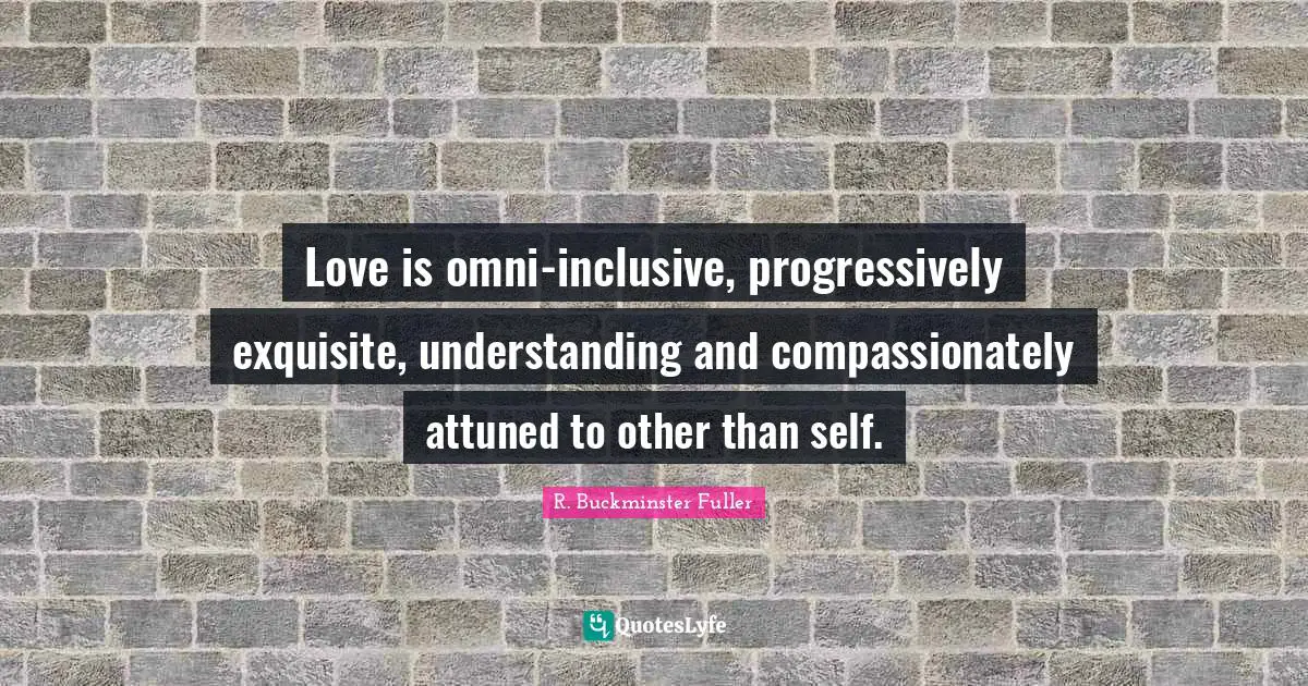 Love is omni-inclusive, progressively exquisite, understanding and compassionately attuned to other than self.