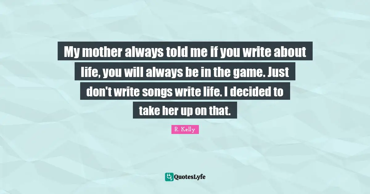 My mother always told me if you write about life, you will always be in the game. Just don't write songs write life. I decided to take her up on that.