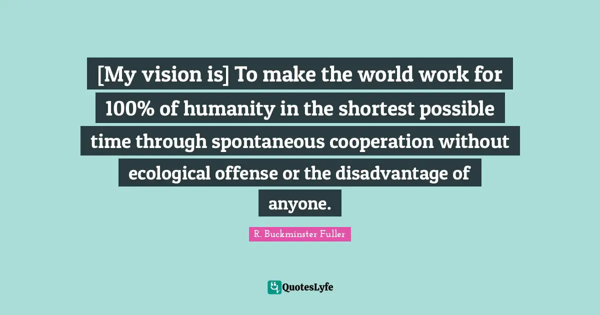 R. Buckminster Fuller Quotes: "[My vision is] To make the world work for 100% of humanity in the shortest possible time through spontaneous cooperation without ecological offense or the disadvantage of anyone."