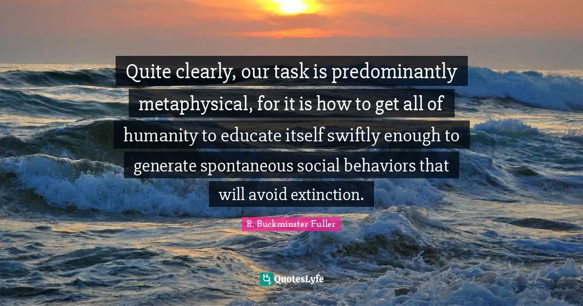 Quite clearly, our task is predominantly metaphysical, for it is how to get all of humanity to educate itself swiftly enough to generate spontaneous social behaviors that will avoid extinction.
