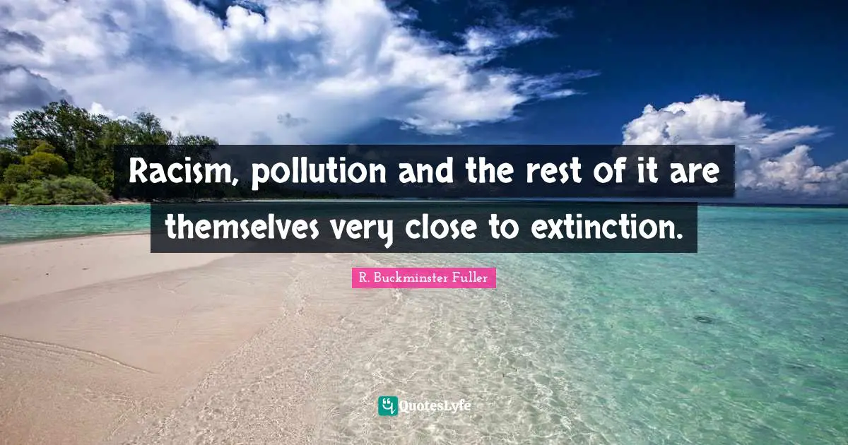 Racism, pollution and the rest of it are themselves very close to extinction.