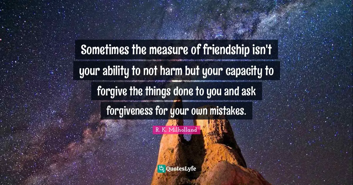 R. K. Milholland Quotes: "Sometimes the measure of friendship isn't your ability to not harm but your capacity to forgive the things done to you and ask forgiveness for your own mistakes."
