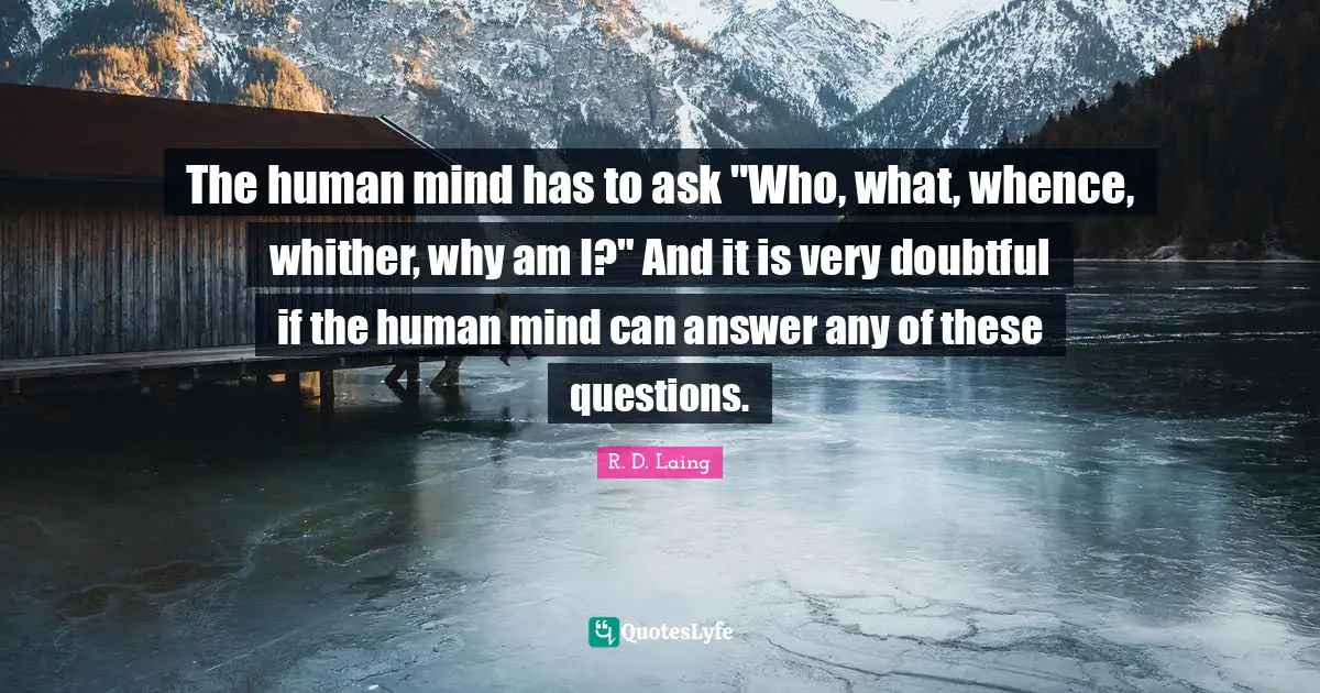 The human mind has to ask "Who, what, whence, whither, why am I?" And it is very doubtful if the human mind can answer any of these questions.