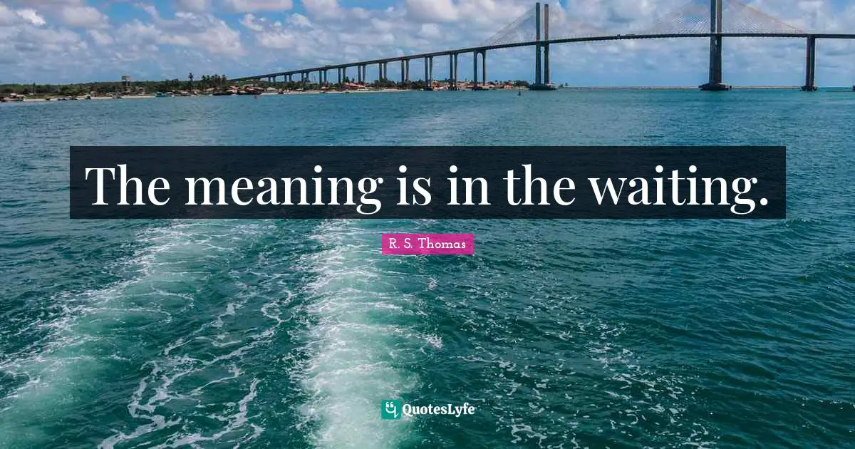 The meaning is in the waiting.