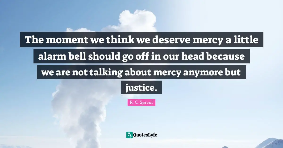 The moment we think we deserve mercy a little alarm bell should go off in our head because we are not talking about mercy anymore but justice.