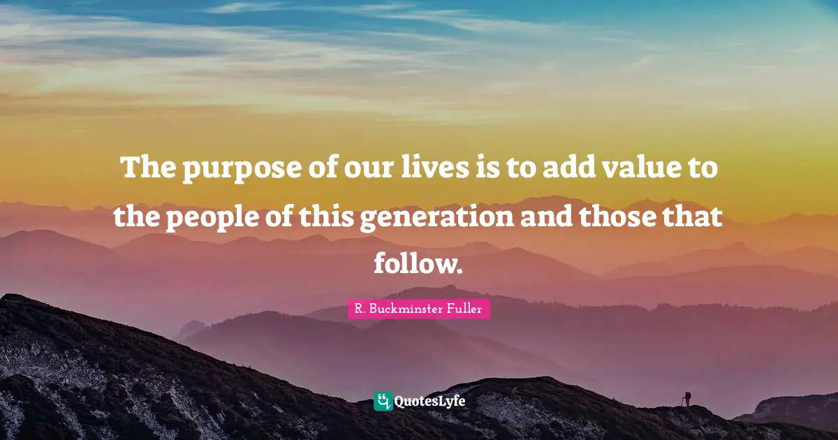 R. Buckminster Fuller Quotes: "The purpose of our lives is to add value to the people of this generation and those that follow."