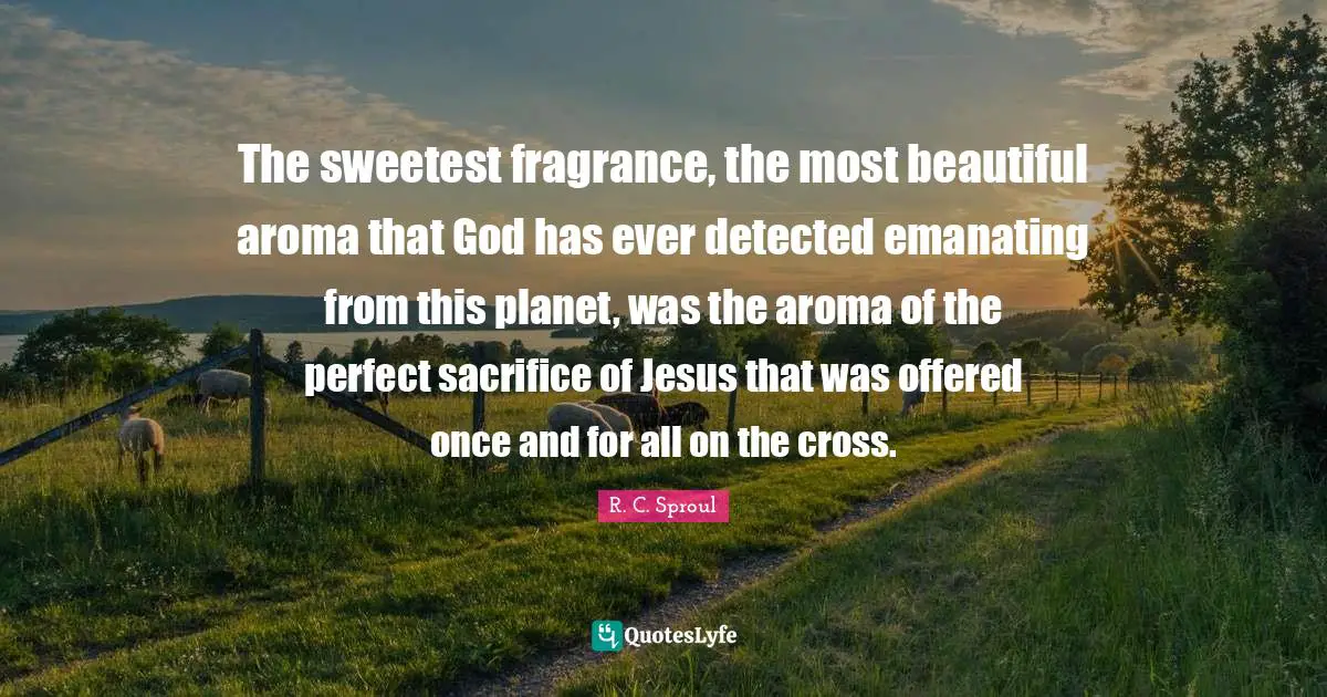 Sweetest Quotes: "The sweetest fragrance, the most beautiful aroma that God has ever detected emanating from this planet, was the aroma of the perfect sacrifice of Jesus that was offered once and for all on the cross."