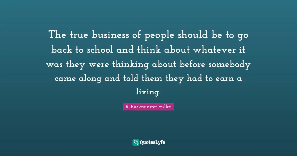 The true business of people should be to go back to school and think about whatever it was they were thinking about before somebody came along and told them they had to earn a living.