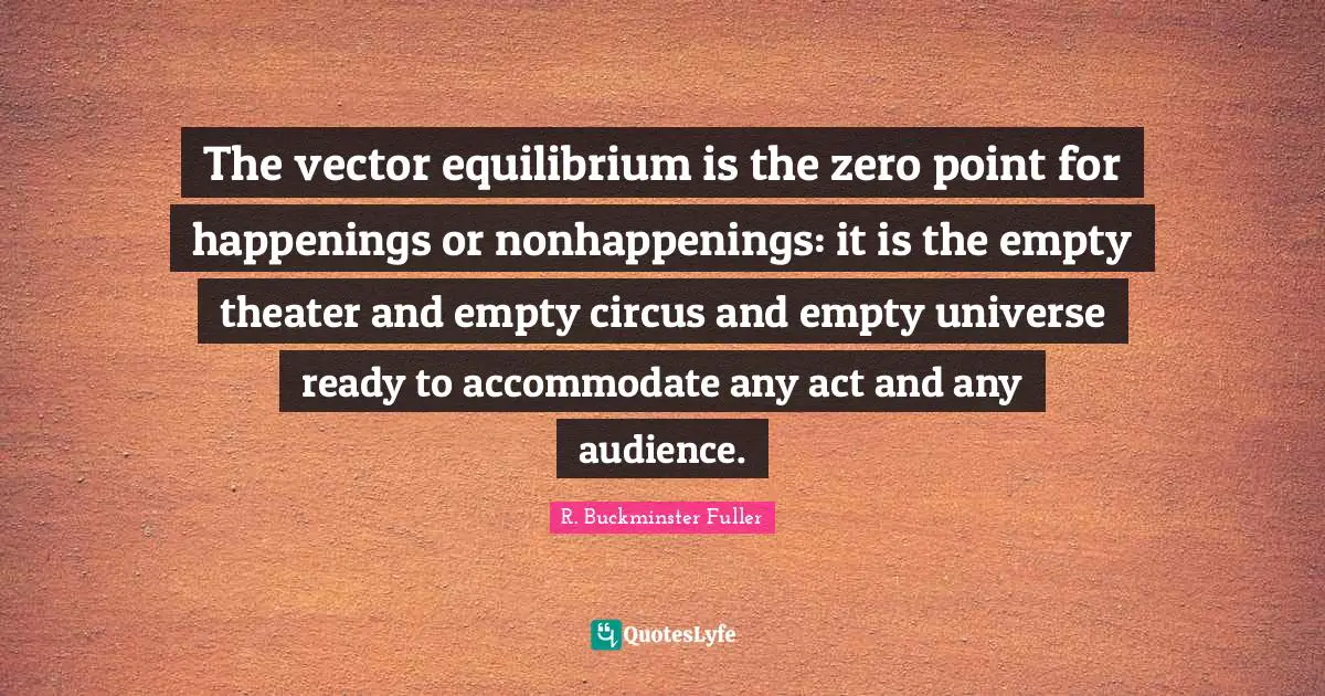 The vector equilibrium is the zero point for happenings or nonhappenings: it is the empty theater and empty circus and empty universe ready to accommodate any act and any audience.