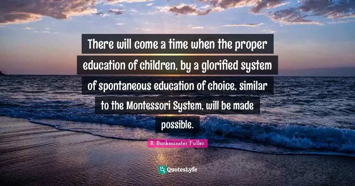 There will come a time when the proper education of children, by a glorified system of spontaneous education of choice, similar to the Montessori System, will be made possible.