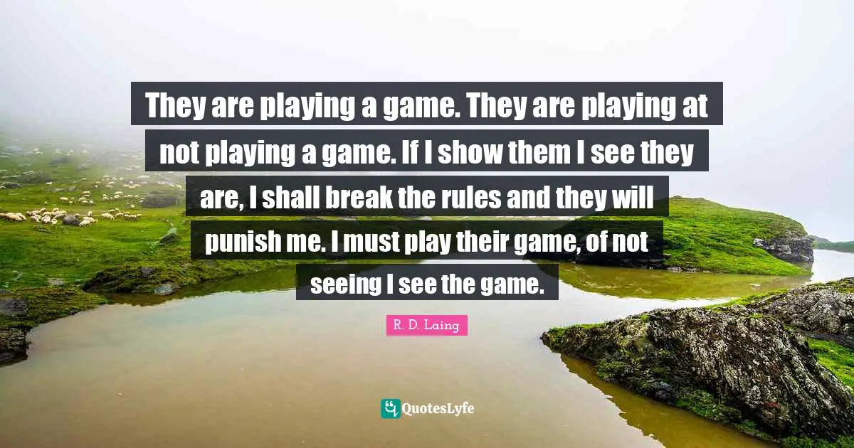 They are playing a game. They are playing at not playing a game. If I show them I see they are, I shall break the rules and they will punish me. I must play their game, of not seeing I see the game.