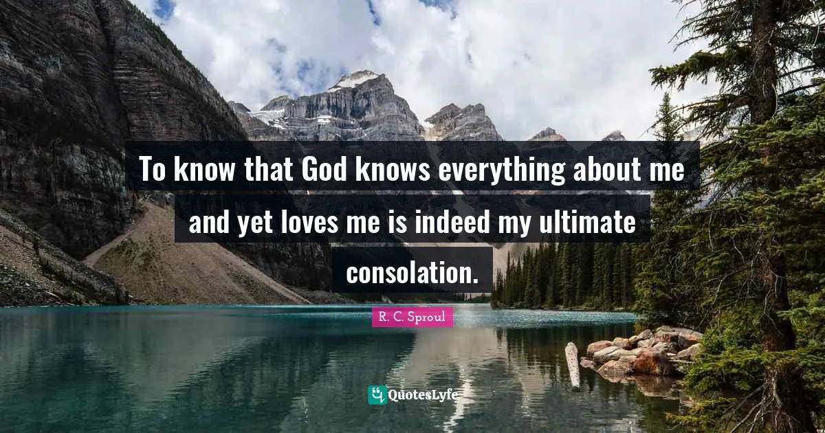 To know that God knows everything about me and yet loves me is indeed my ultimate consolation.