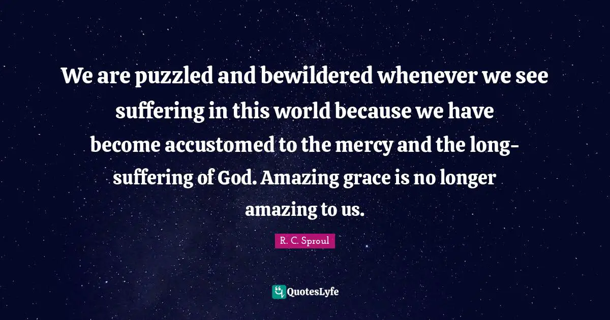 We are puzzled and bewildered whenever we see suffering in this world because we have become accustomed to the mercy and the long-suffering of God. Amazing grace is no longer amazing to us.