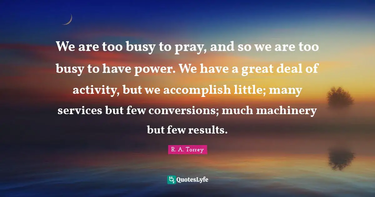 R. A. Torrey Quotes: We are too busy to pray, and so we are too busy to have power. We have a great deal of activity, but we accomplish little; many services but few conversions; much machinery but few results.