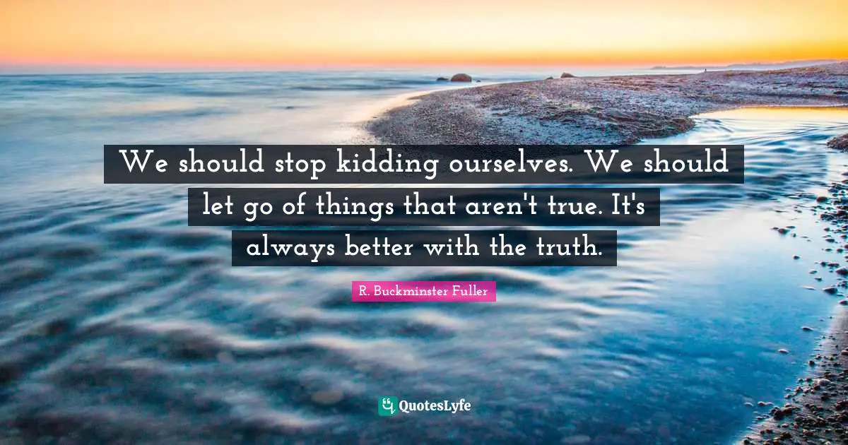 We should stop kidding ourselves. We should let go of things that aren't true. It's always better with the truth.