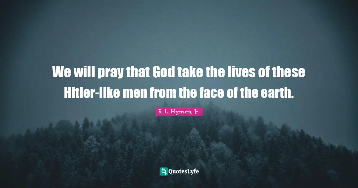 We will pray that God take the lives of these Hitler-like men from the face of the earth.
