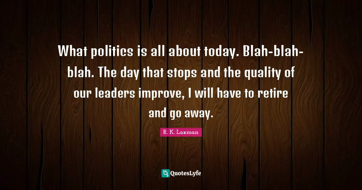 What politics is all about today. Blah-blah-blah. The day that stops and the quality of our leaders improve, I will have to retire and go away.