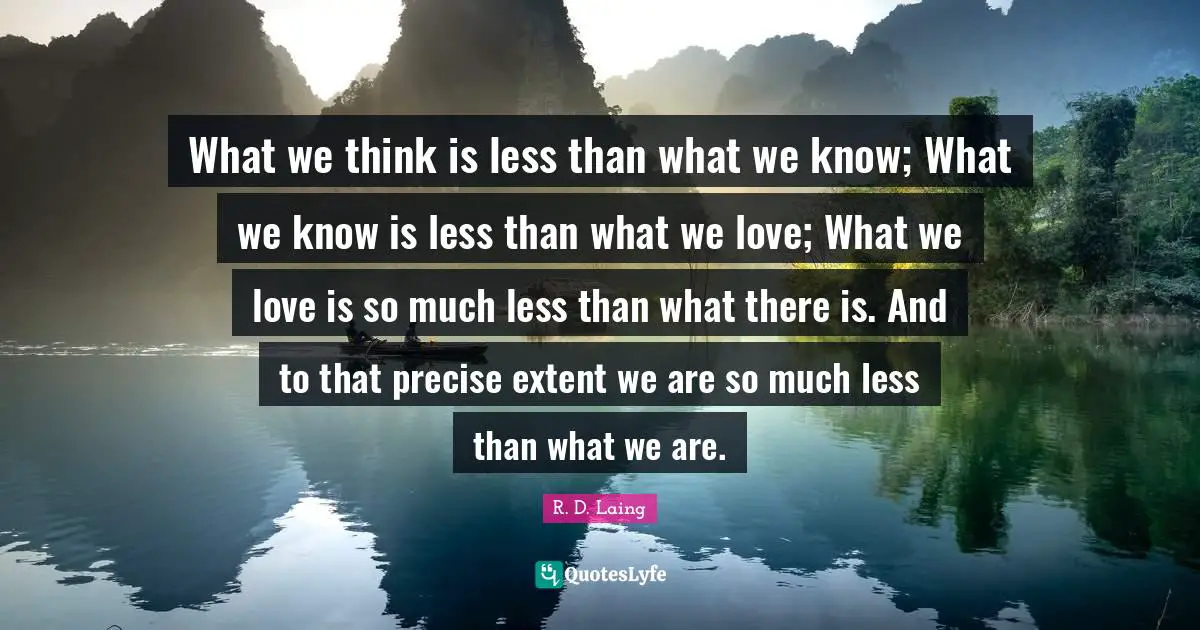 What we think is less than what we know; What we know is less than what we love; What we love is so much less than what there is. And to that precise extent we are so much less than what we are.