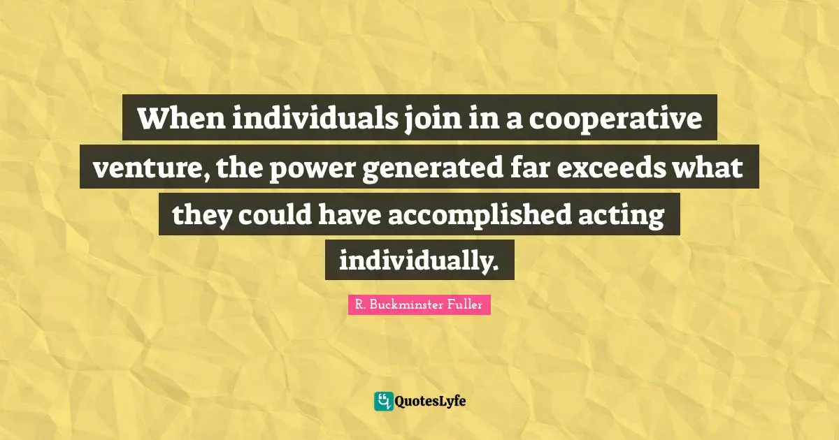 When individuals join in a cooperative venture, the power generated far exceeds what they could have accomplished acting individually.