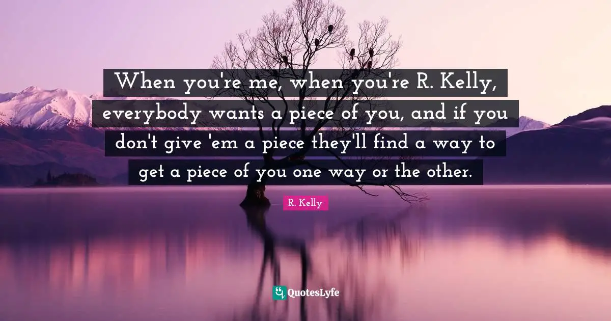 When you're me, when you're R. Kelly, everybody wants a piece of you, and if you don't give 'em a piece they'll find a way to get a piece of you one way or the other.