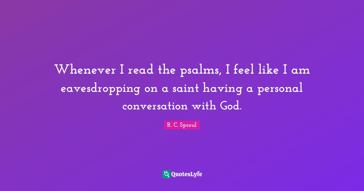 Whenever I read the psalms, I feel like I am eavesdropping on a saint having a personal conversation with God.