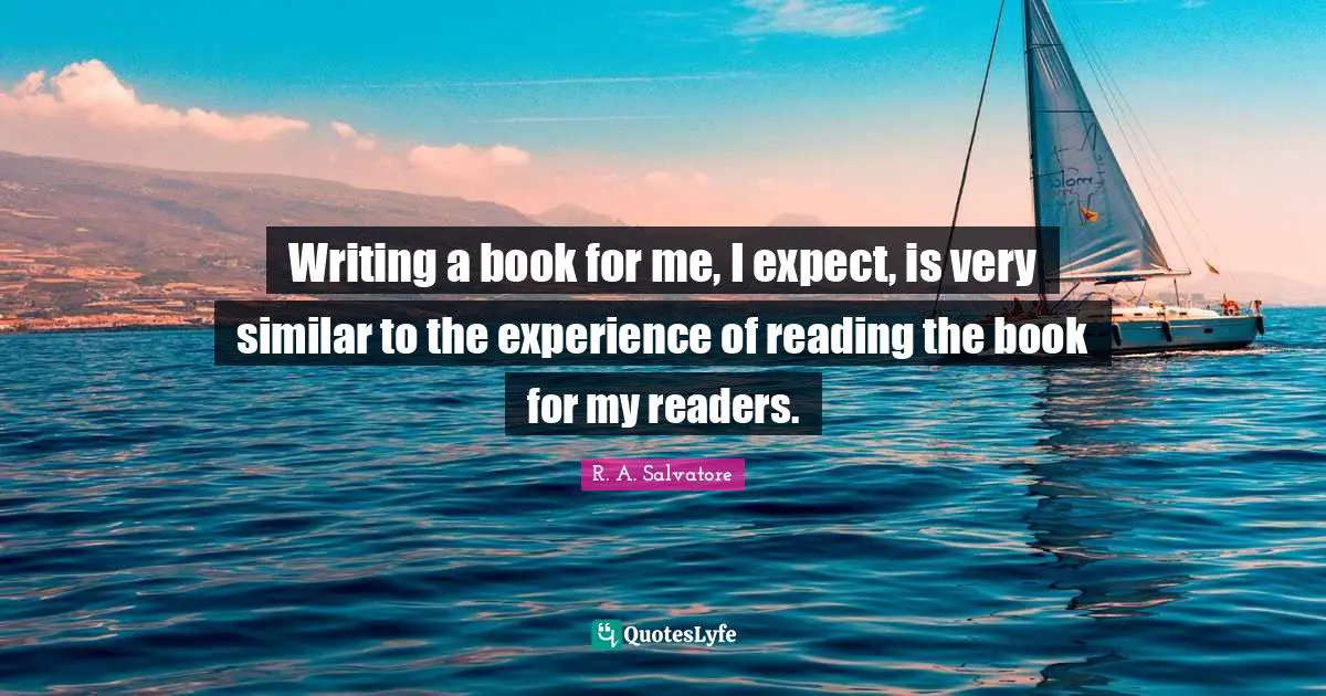 Writing a book for me, I expect, is very similar to the experience of reading the book for my readers.