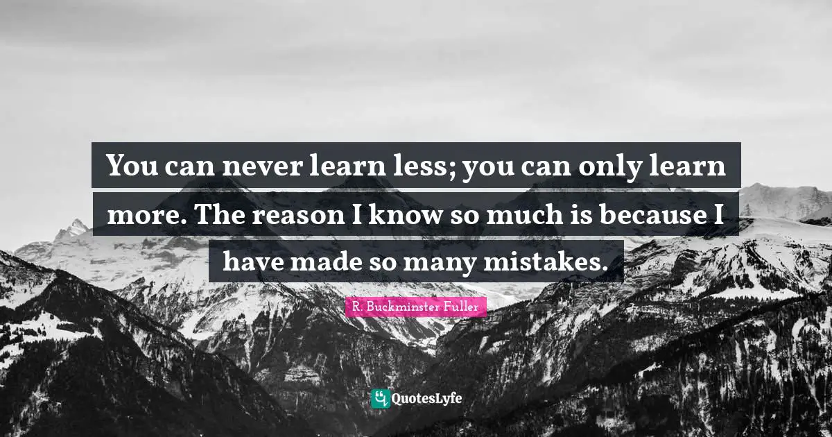 You can never learn less; you can only learn more. The reason I know so much is because I have made so many mistakes.