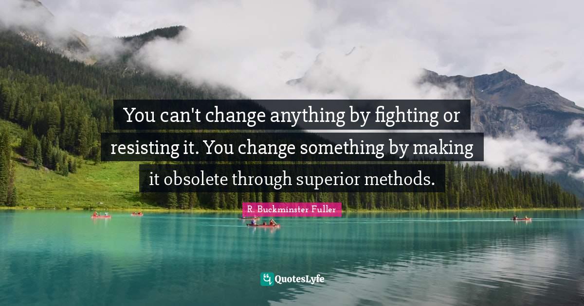 You can't change anything by fighting or resisting it. You change something by making it obsolete through superior methods.