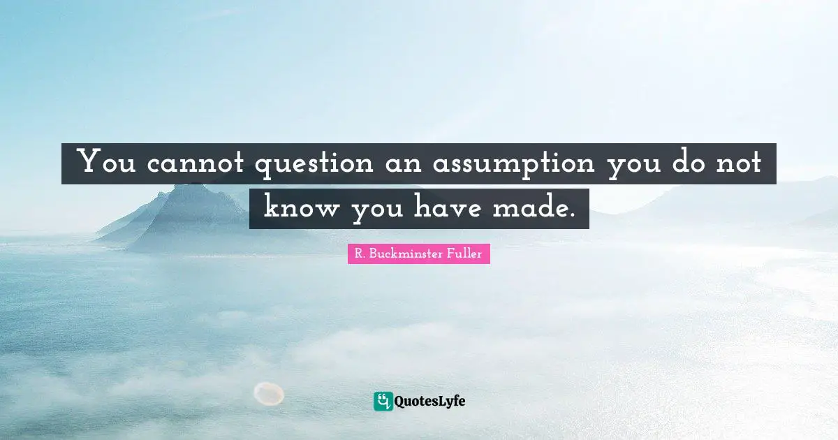 You cannot question an assumption you do not know you have made.