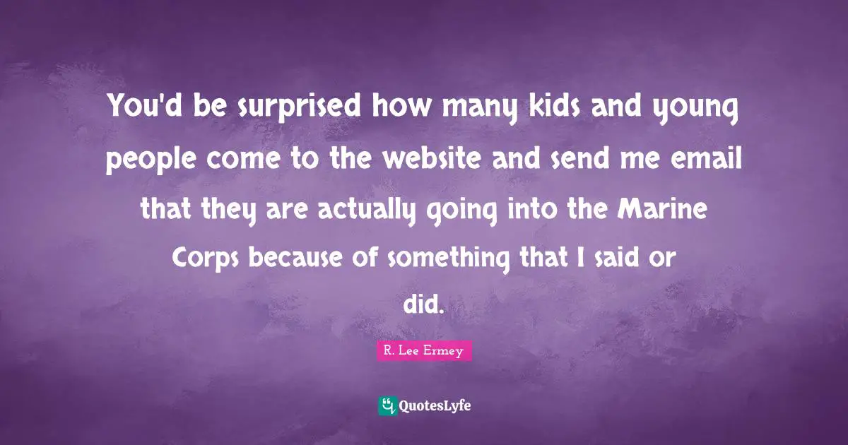 You'd be surprised how many kids and young people come to the website and send me email that they are actually going into the Marine Corps because of something that I said or did.
