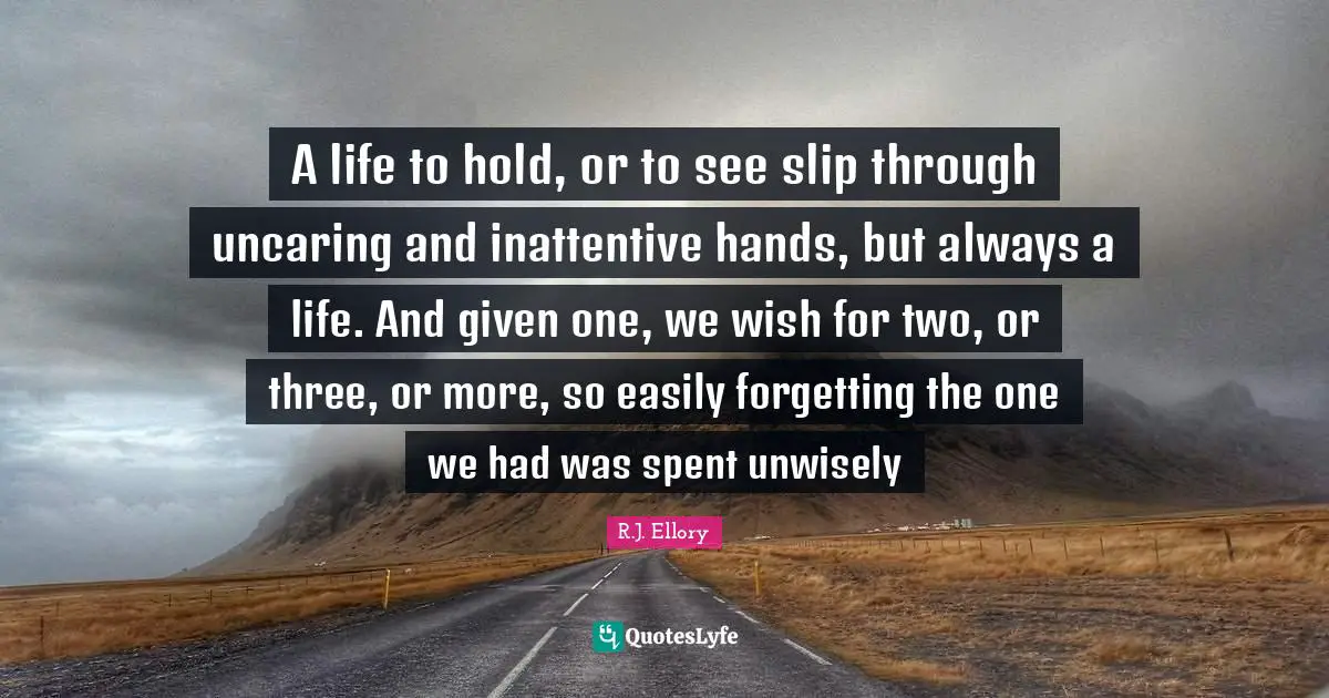 A life to hold, or to see slip through uncaring and inattentive hands, but always a life. And given one, we wish for two, or three, or more, so easily forgetting the one we had was spent unwisely