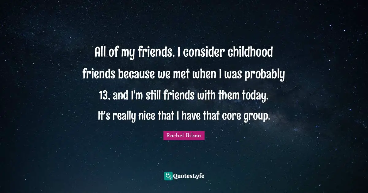 All of my friends, I consider childhood friends because we met when I was probably 13, and I'm still friends with them today. It's really nice that I have that core group.