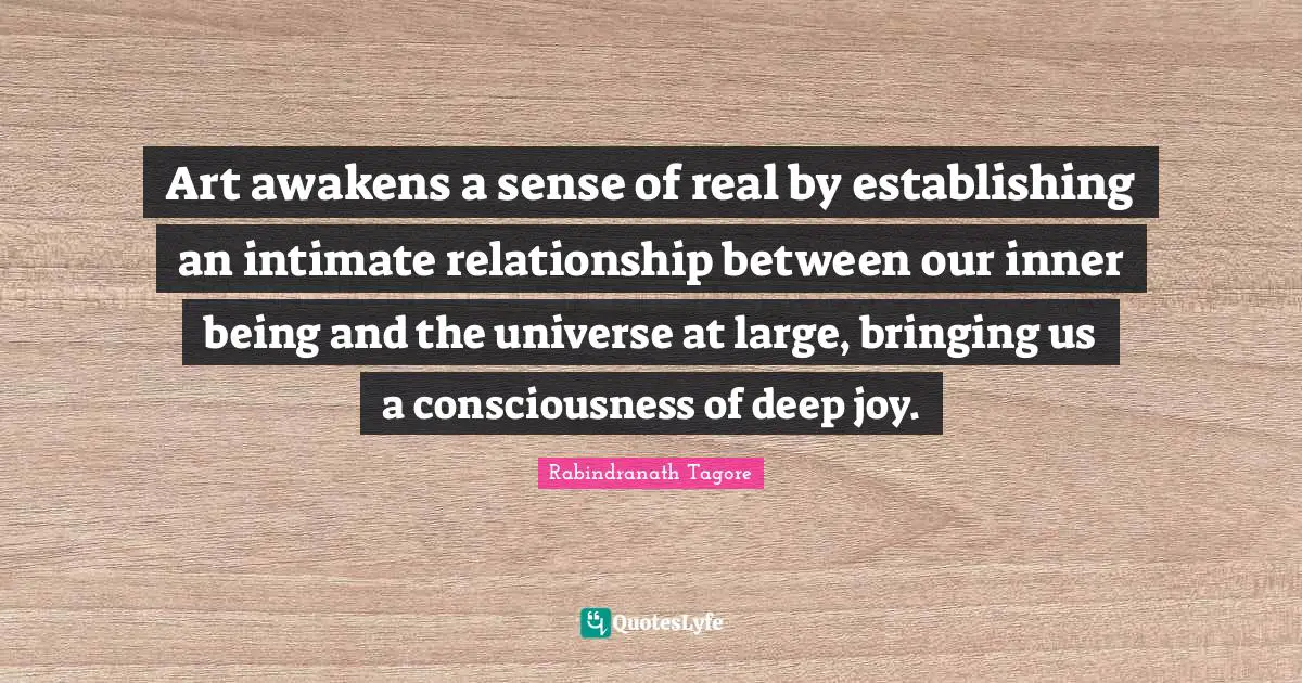 Art awakens a sense of real by establishing an intimate relationship between our inner being and the universe at large, bringing us a consciousness of deep joy.