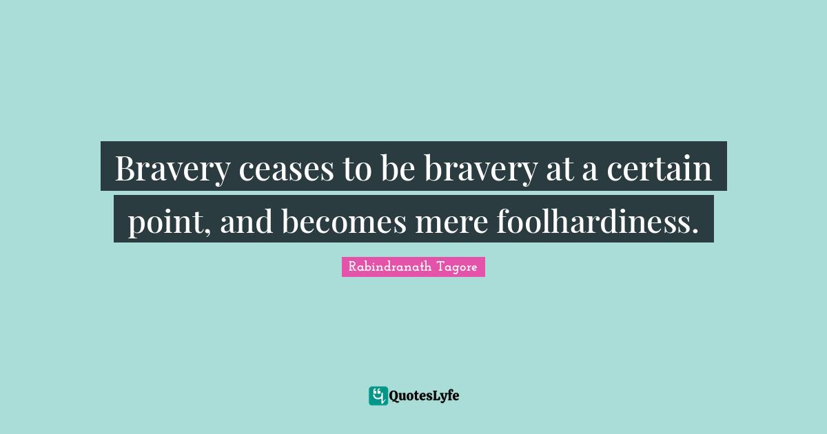 Bravery ceases to be bravery at a certain point, and becomes mere foolhardiness.