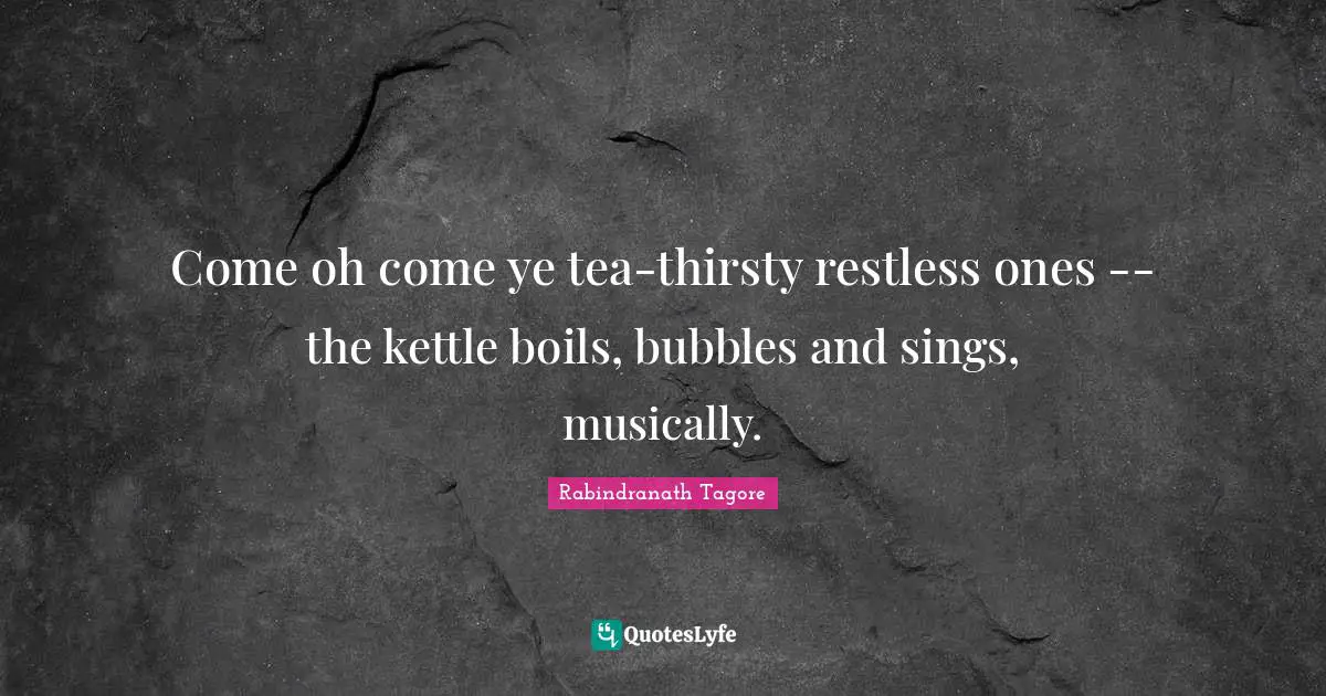 Come oh come ye tea-thirsty restless ones -- the kettle boils, bubbles and sings, musically.